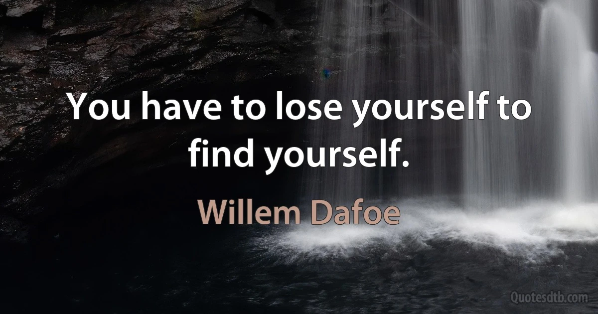 You have to lose yourself to find yourself. (Willem Dafoe)