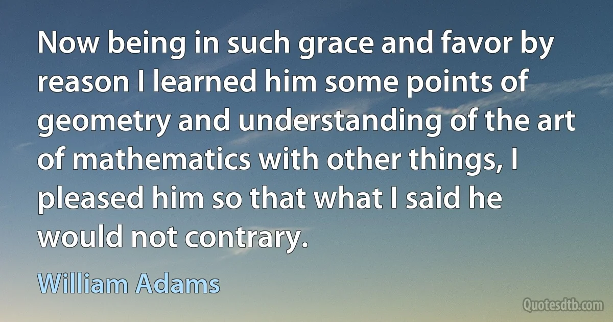 Now being in such grace and favor by reason I learned him some points of geometry and understanding of the art of mathematics with other things, I pleased him so that what I said he would not contrary. (William Adams)