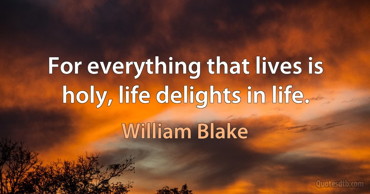 For everything that lives is holy, life delights in life. (William Blake)