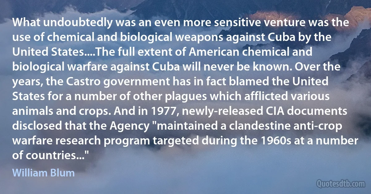 What undoubtedly was an even more sensitive venture was the use of chemical and biological weapons against Cuba by the United States....The full extent of American chemical and biological warfare against Cuba will never be known. Over the years, the Castro government has in fact blamed the United States for a number of other plagues which afflicted various animals and crops. And in 1977, newly-released CIA documents disclosed that the Agency "maintained a clandestine anti-crop warfare research program targeted during the 1960s at a number of countries..." (William Blum)