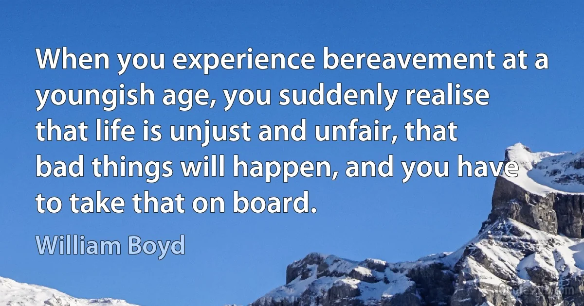 When you experience bereavement at a youngish age, you suddenly realise that life is unjust and unfair, that bad things will happen, and you have to take that on board. (William Boyd)