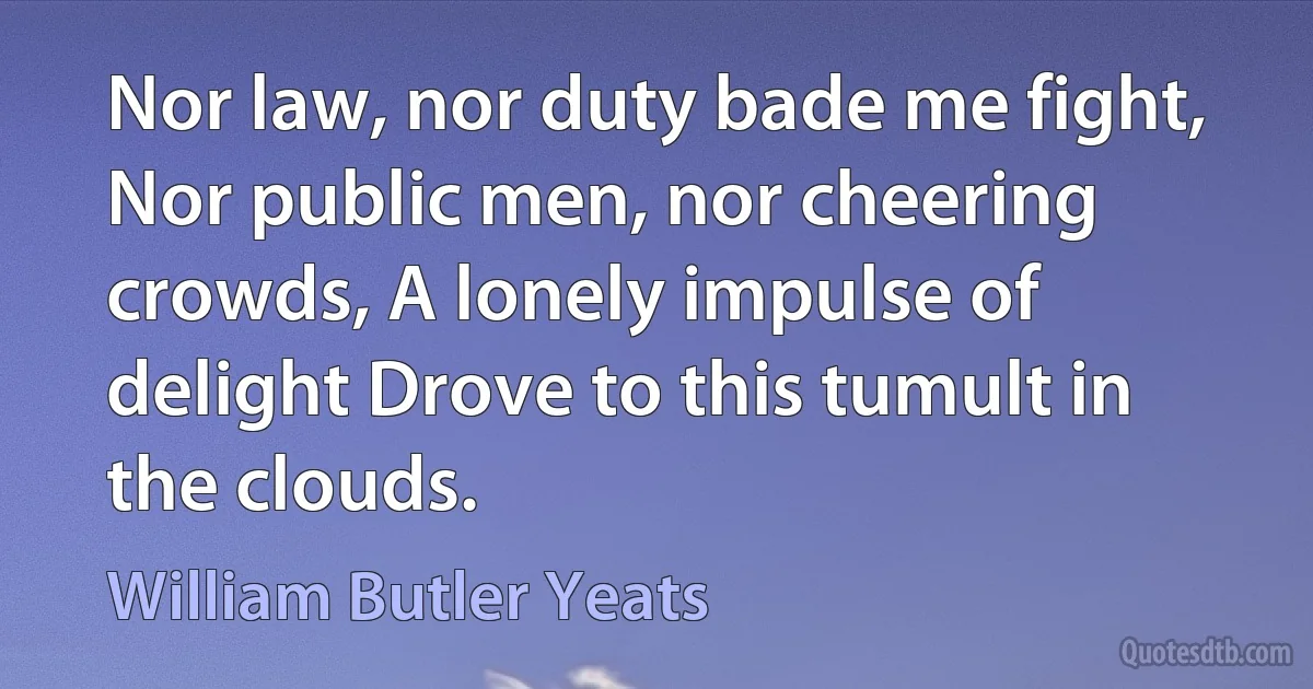 Nor law, nor duty bade me fight, Nor public men, nor cheering crowds, A lonely impulse of delight Drove to this tumult in the clouds. (William Butler Yeats)