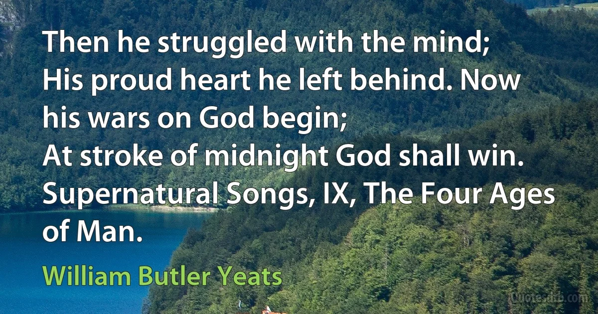 Then he struggled with the mind;
His proud heart he left behind. Now his wars on God begin;
At stroke of midnight God shall win.
Supernatural Songs, IX, The Four Ages of Man. (William Butler Yeats)