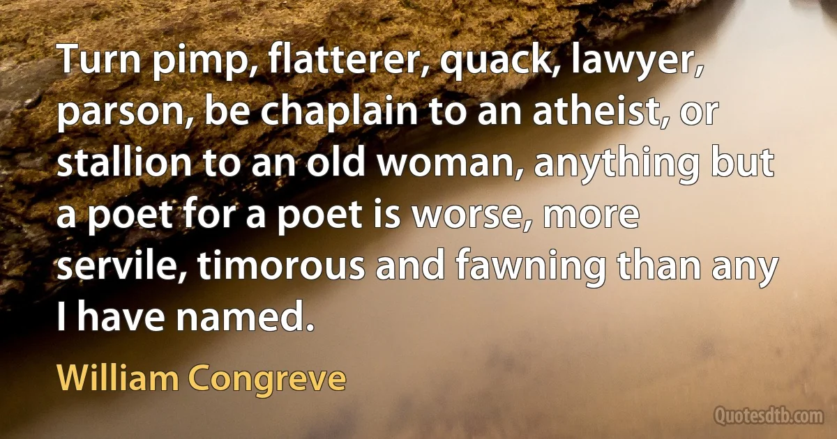 Turn pimp, flatterer, quack, lawyer, parson, be chaplain to an atheist, or stallion to an old woman, anything but a poet for a poet is worse, more servile, timorous and fawning than any I have named. (William Congreve)