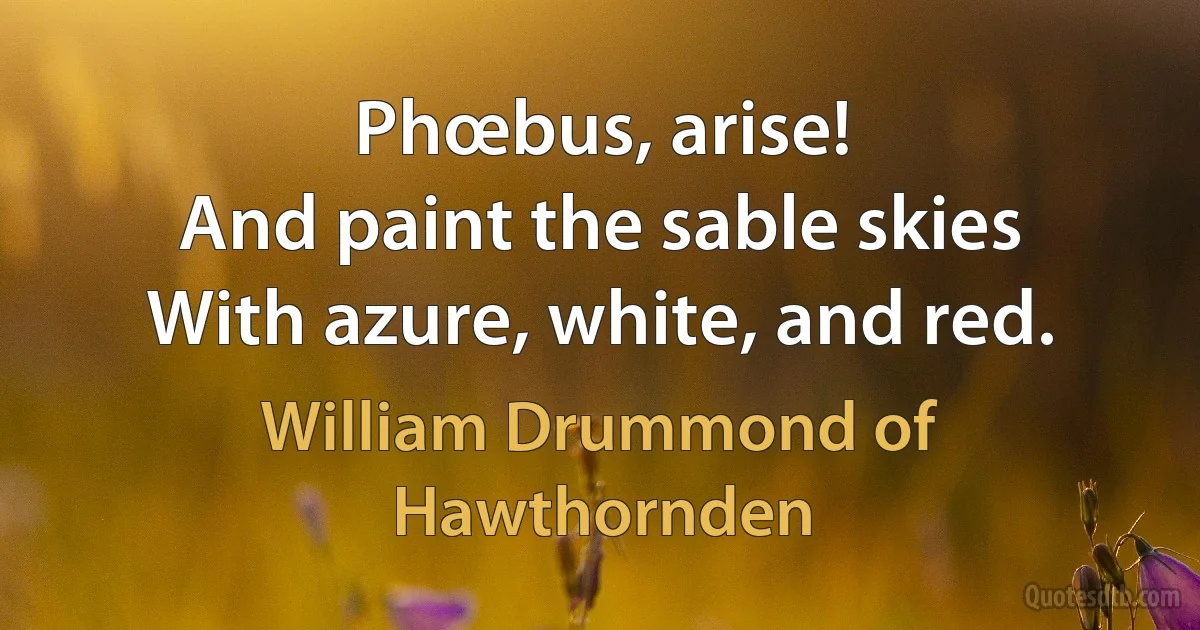 Phœbus, arise!
And paint the sable skies
With azure, white, and red. (William Drummond of Hawthornden)