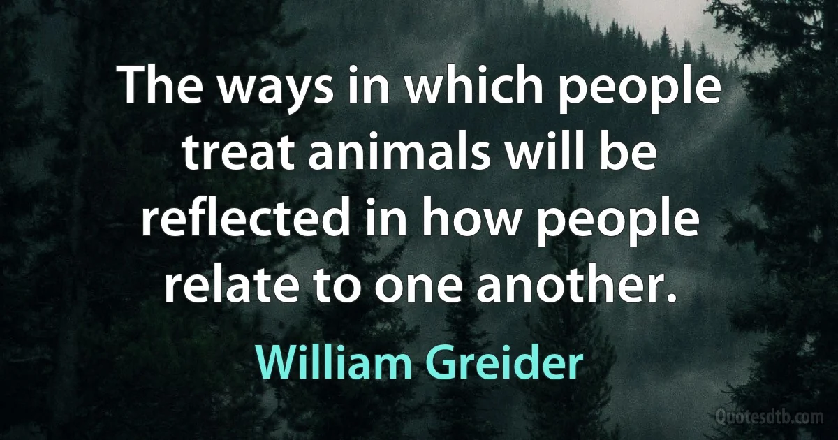 The ways in which people treat animals will be reflected in how people relate to one another. (William Greider)