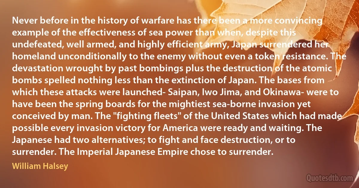 Never before in the history of warfare has there been a more convincing example of the effectiveness of sea power than when, despite this undefeated, well armed, and highly efficient army, Japan surrendered her homeland unconditionally to the enemy without even a token resistance. The devastation wrought by past bombings plus the destruction of the atomic bombs spelled nothing less than the extinction of Japan. The bases from which these attacks were launched- Saipan, Iwo Jima, and Okinawa- were to have been the spring boards for the mightiest sea-borne invasion yet conceived by man. The "fighting fleets" of the United States which had made possible every invasion victory for America were ready and waiting. The Japanese had two alternatives; to fight and face destruction, or to surrender. The Imperial Japanese Empire chose to surrender. (William Halsey)