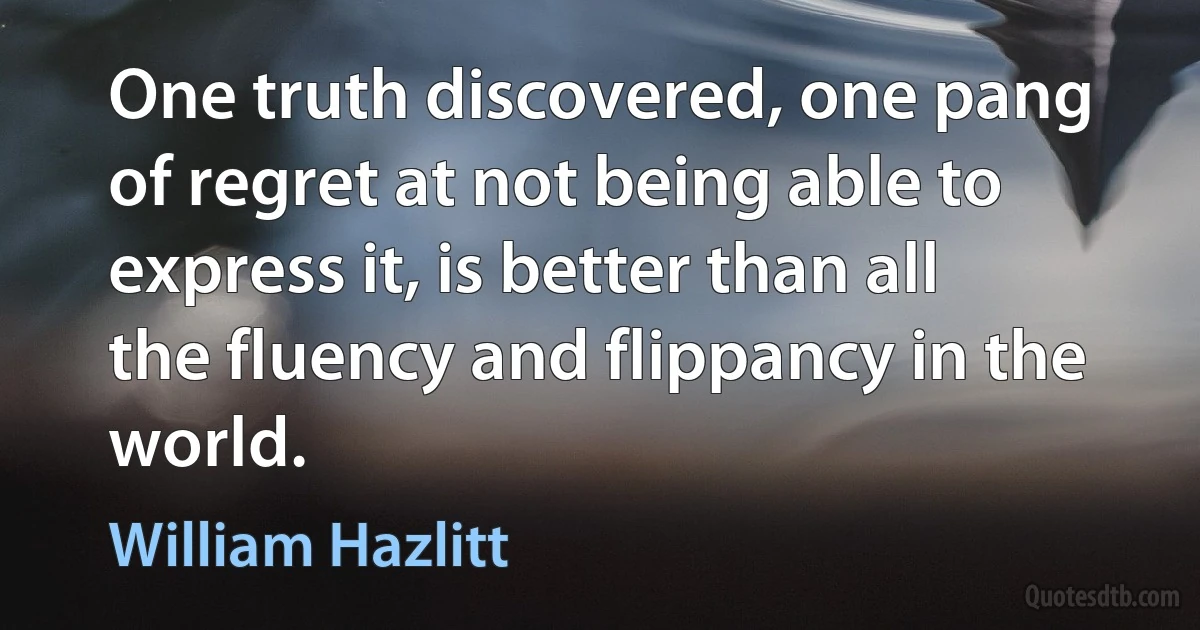 One truth discovered, one pang of regret at not being able to express it, is better than all the fluency and flippancy in the world. (William Hazlitt)