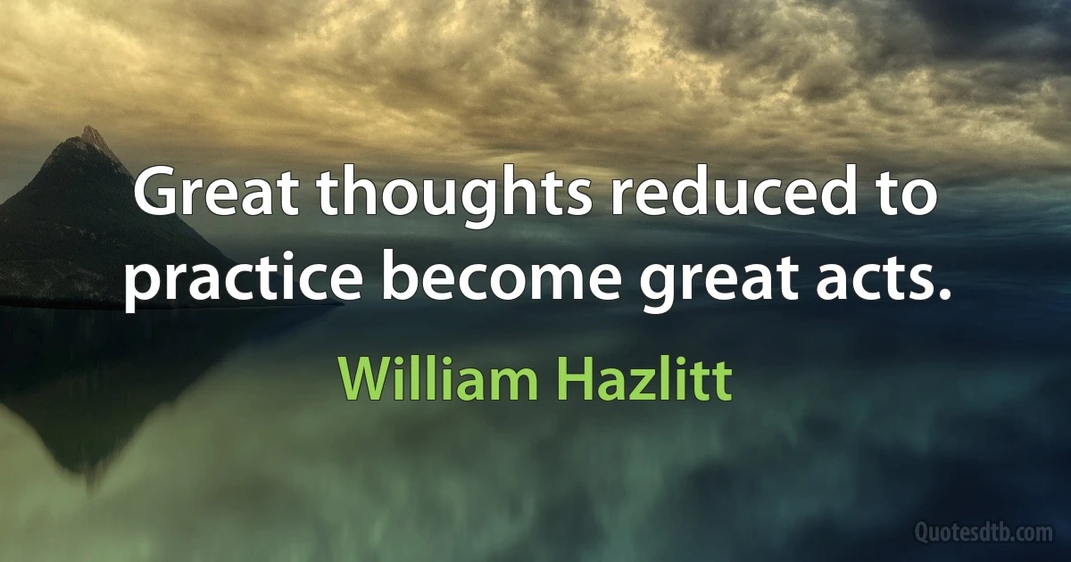 Great thoughts reduced to practice become great acts. (William Hazlitt)