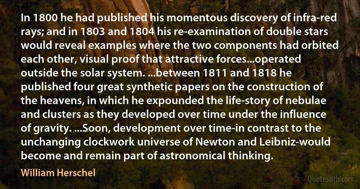 In 1800 he had published his momentous discovery of infra-red rays; and in 1803 and 1804 his re-examination of double stars would reveal examples where the two components had orbited each other, visual proof that attractive forces...operated outside the solar system. ...between 1811 and 1818 he published four great synthetic papers on the construction of the heavens, in which he expounded the life-story of nebulae and clusters as they developed over time under the influence of gravity. ...Soon, development over time-in contrast to the unchanging clockwork universe of Newton and Leibniz-would become and remain part of astronomical thinking. (William Herschel)