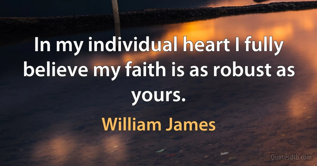 In my individual heart I fully believe my faith is as robust as yours. (William James)