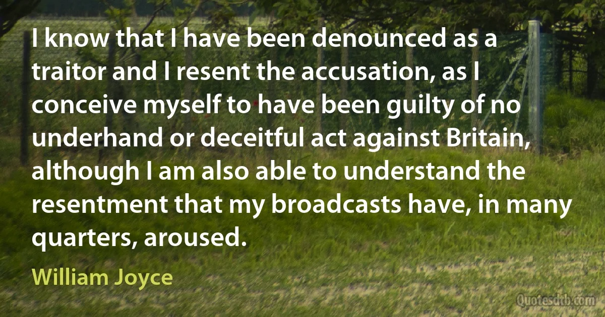 I know that I have been denounced as a traitor and I resent the accusation, as I conceive myself to have been guilty of no underhand or deceitful act against Britain, although I am also able to understand the resentment that my broadcasts have, in many quarters, aroused. (William Joyce)