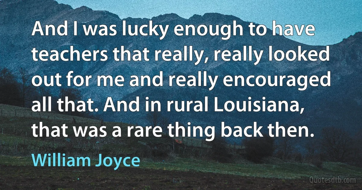 And I was lucky enough to have teachers that really, really looked out for me and really encouraged all that. And in rural Louisiana, that was a rare thing back then. (William Joyce)