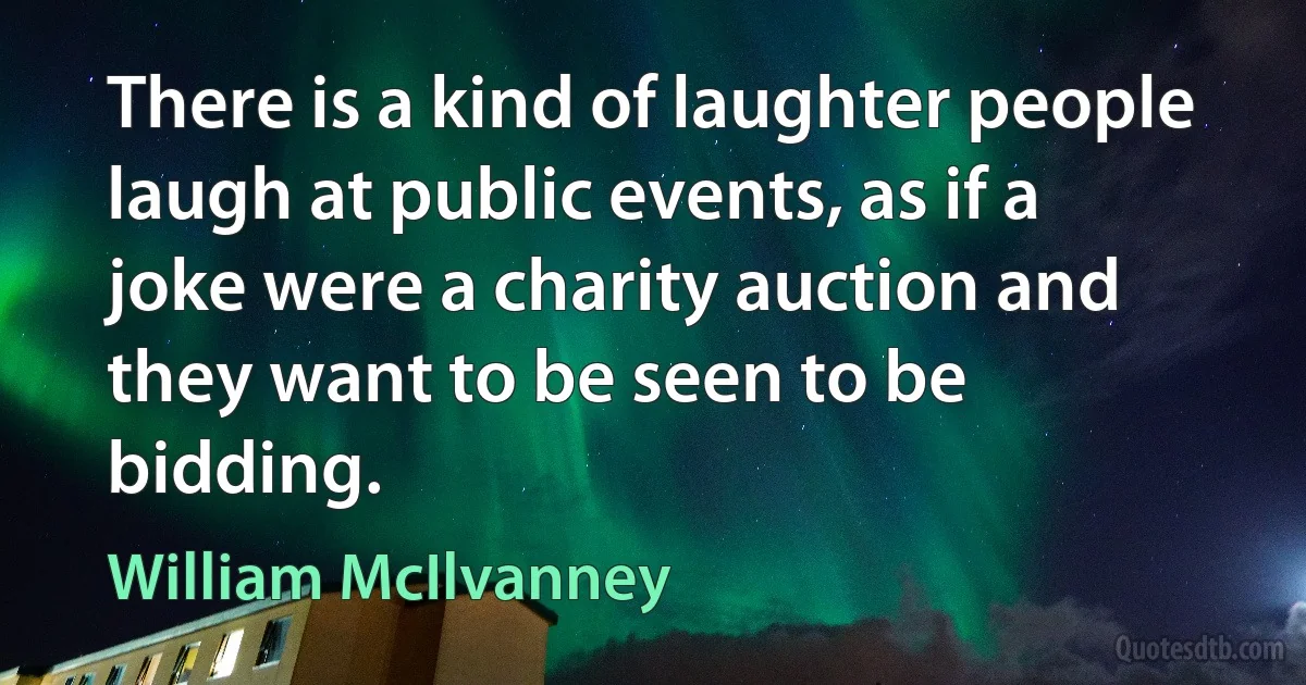 There is a kind of laughter people laugh at public events, as if a joke were a charity auction and they want to be seen to be bidding. (William McIlvanney)