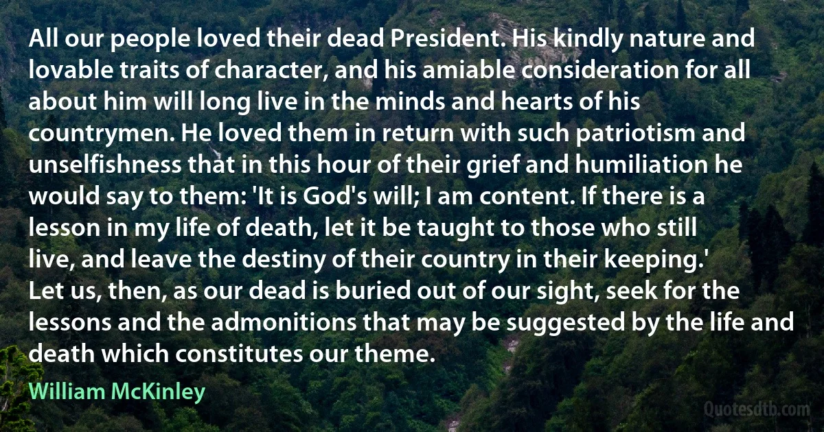 All our people loved their dead President. His kindly nature and lovable traits of character, and his amiable consideration for all about him will long live in the minds and hearts of his countrymen. He loved them in return with such patriotism and unselfishness that in this hour of their grief and humiliation he would say to them: 'It is God's will; I am content. If there is a lesson in my life of death, let it be taught to those who still live, and leave the destiny of their country in their keeping.' Let us, then, as our dead is buried out of our sight, seek for the lessons and the admonitions that may be suggested by the life and death which constitutes our theme. (William McKinley)