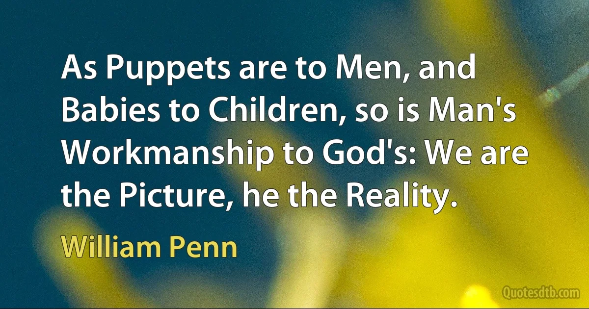 As Puppets are to Men, and Babies to Children, so is Man's Workmanship to God's: We are the Picture, he the Reality. (William Penn)