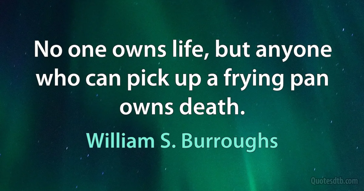 No one owns life, but anyone who can pick up a frying pan owns death. (William S. Burroughs)