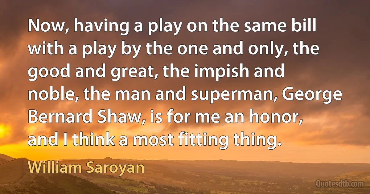 Now, having a play on the same bill with a play by the one and only, the good and great, the impish and noble, the man and superman, George Bernard Shaw, is for me an honor, and I think a most fitting thing. (William Saroyan)