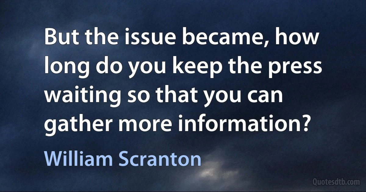 But the issue became, how long do you keep the press waiting so that you can gather more information? (William Scranton)