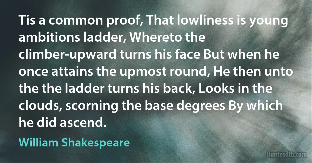 Tis a common proof, That lowliness is young ambitions ladder, Whereto the climber-upward turns his face But when he once attains the upmost round, He then unto the the ladder turns his back, Looks in the clouds, scorning the base degrees By which he did ascend. (William Shakespeare)