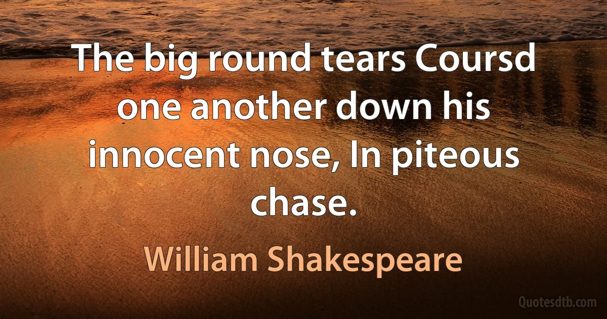 The big round tears Coursd one another down his innocent nose, In piteous chase. (William Shakespeare)