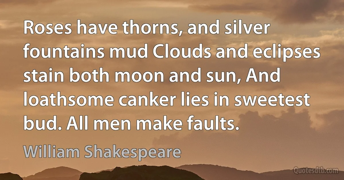 Roses have thorns, and silver fountains mud Clouds and eclipses stain both moon and sun, And loathsome canker lies in sweetest bud. All men make faults. (William Shakespeare)