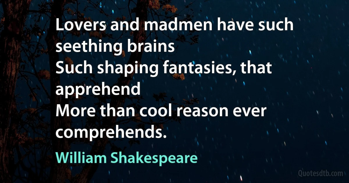 Lovers and madmen have such seething brains
Such shaping fantasies, that apprehend
More than cool reason ever comprehends. (William Shakespeare)