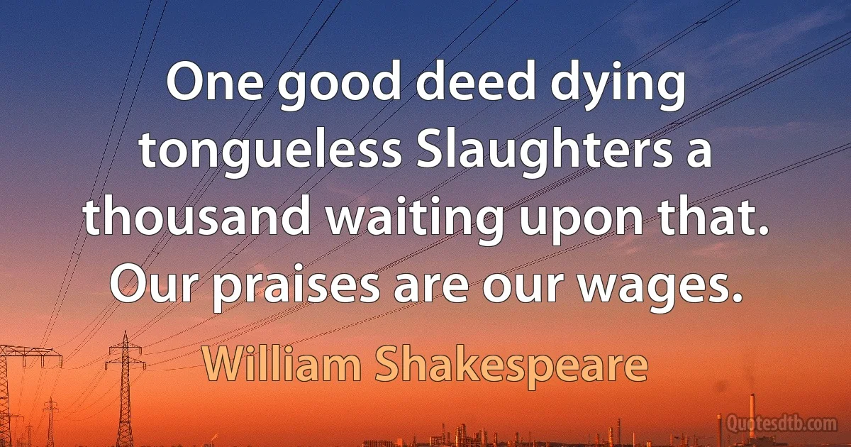 One good deed dying tongueless Slaughters a thousand waiting upon that. Our praises are our wages. (William Shakespeare)