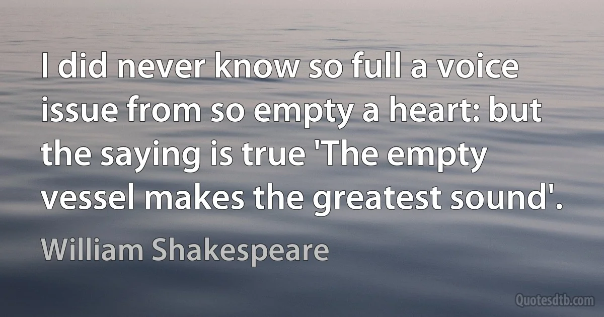 I did never know so full a voice issue from so empty a heart: but the saying is true 'The empty vessel makes the greatest sound'. (William Shakespeare)