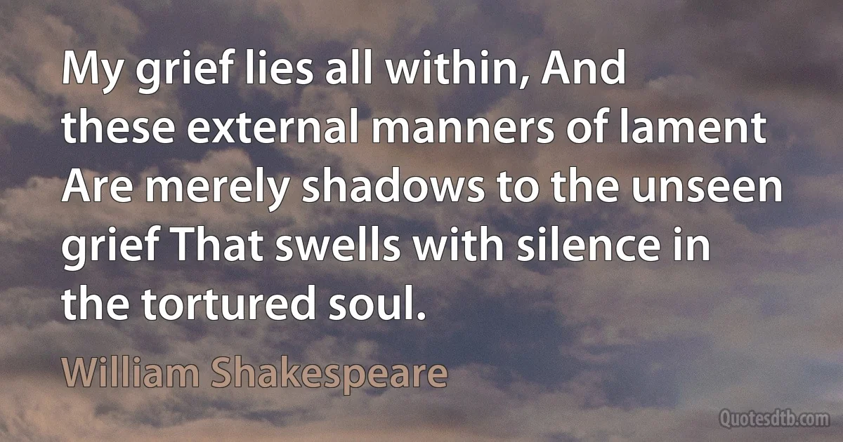 My grief lies all within, And these external manners of lament Are merely shadows to the unseen grief That swells with silence in the tortured soul. (William Shakespeare)