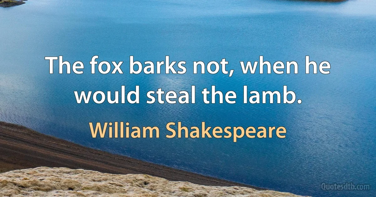 The fox barks not, when he would steal the lamb. (William Shakespeare)