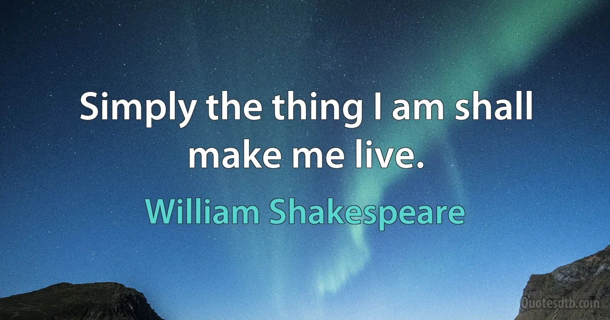 Simply the thing I am shall make me live. (William Shakespeare)