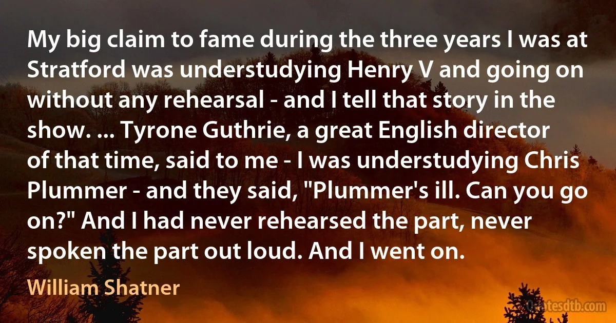 My big claim to fame during the three years I was at Stratford was understudying Henry V and going on without any rehearsal - and I tell that story in the show. ... Tyrone Guthrie, a great English director of that time, said to me - I was understudying Chris Plummer - and they said, "Plummer's ill. Can you go on?" And I had never rehearsed the part, never spoken the part out loud. And I went on. (William Shatner)