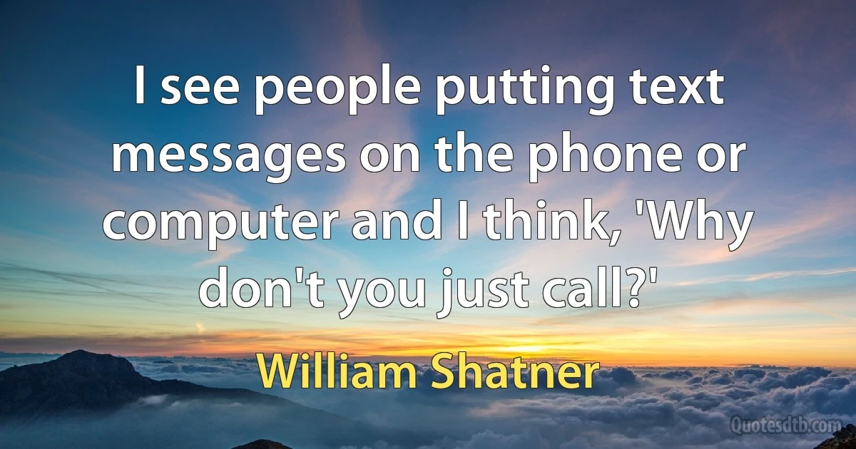 I see people putting text messages on the phone or computer and I think, 'Why don't you just call?' (William Shatner)