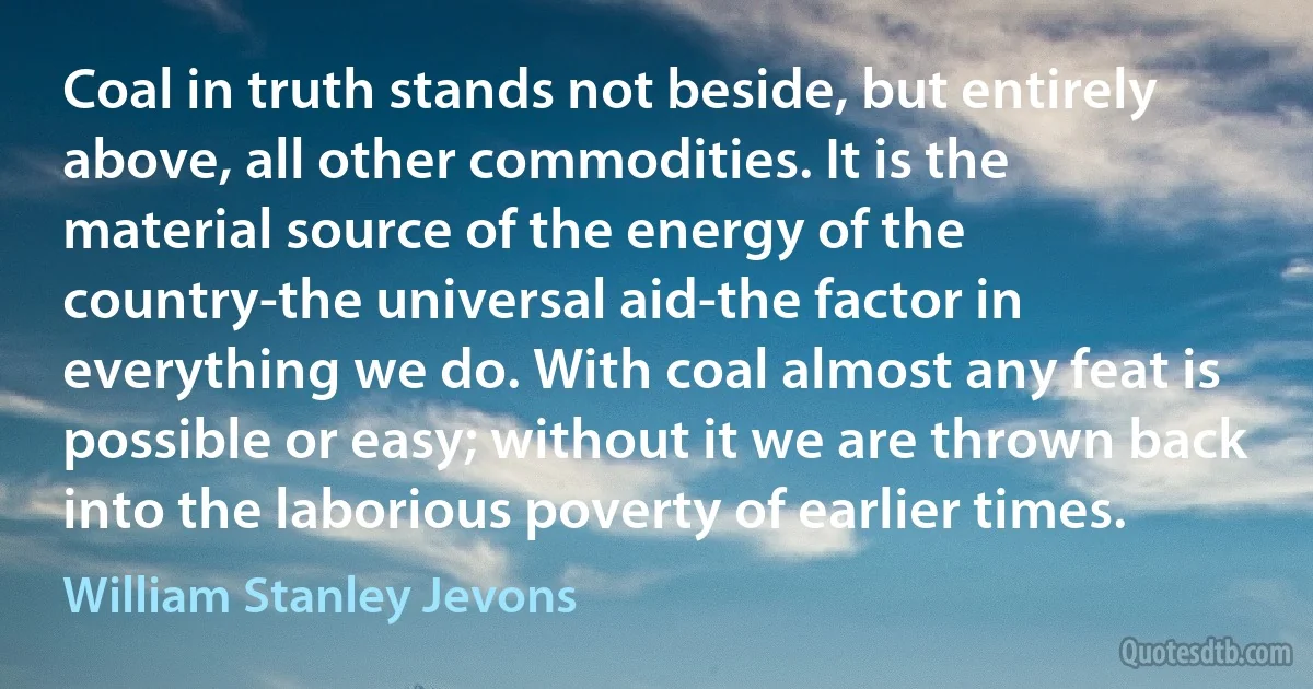 Coal in truth stands not beside, but entirely above, all other commodities. It is the material source of the energy of the country-the universal aid-the factor in everything we do. With coal almost any feat is possible or easy; without it we are thrown back into the laborious poverty of earlier times. (William Stanley Jevons)