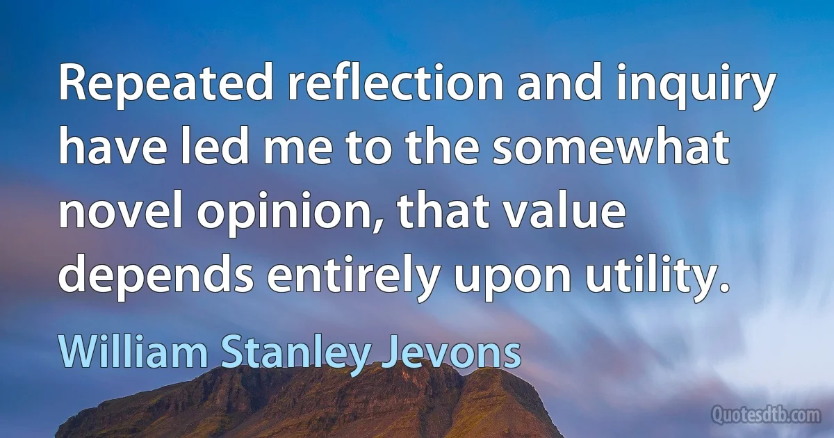 Repeated reflection and inquiry have led me to the somewhat novel opinion, that value depends entirely upon utility. (William Stanley Jevons)