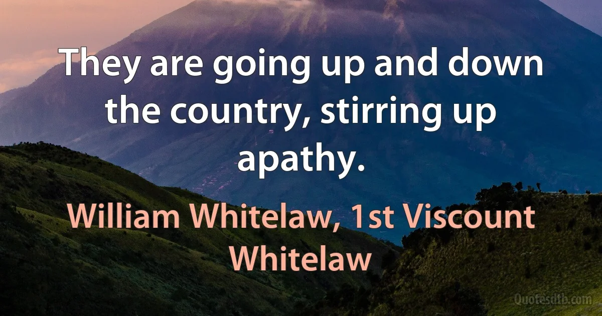 They are going up and down the country, stirring up apathy. (William Whitelaw, 1st Viscount Whitelaw)