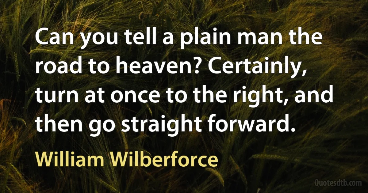 Can you tell a plain man the road to heaven? Certainly, turn at once to the right, and then go straight forward. (William Wilberforce)