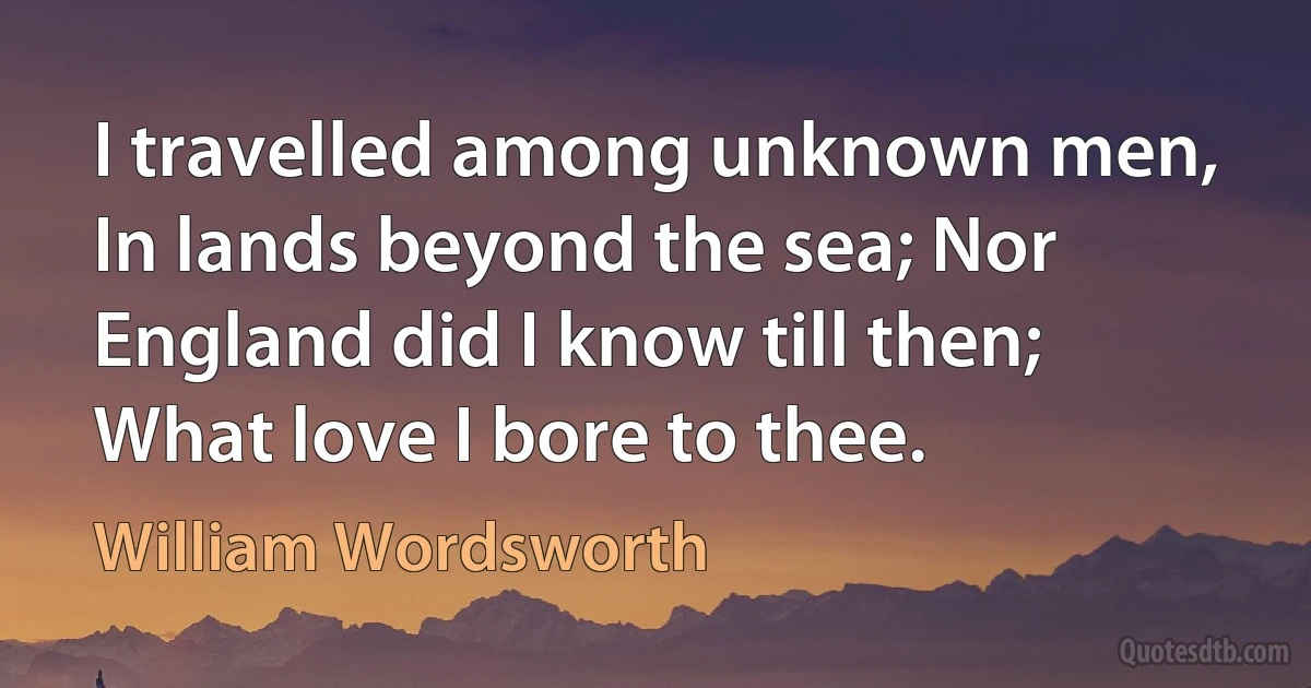 I travelled among unknown men, In lands beyond the sea; Nor England did I know till then; What love I bore to thee. (William Wordsworth)