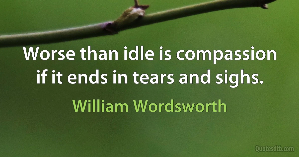 Worse than idle is compassion if it ends in tears and sighs. (William Wordsworth)