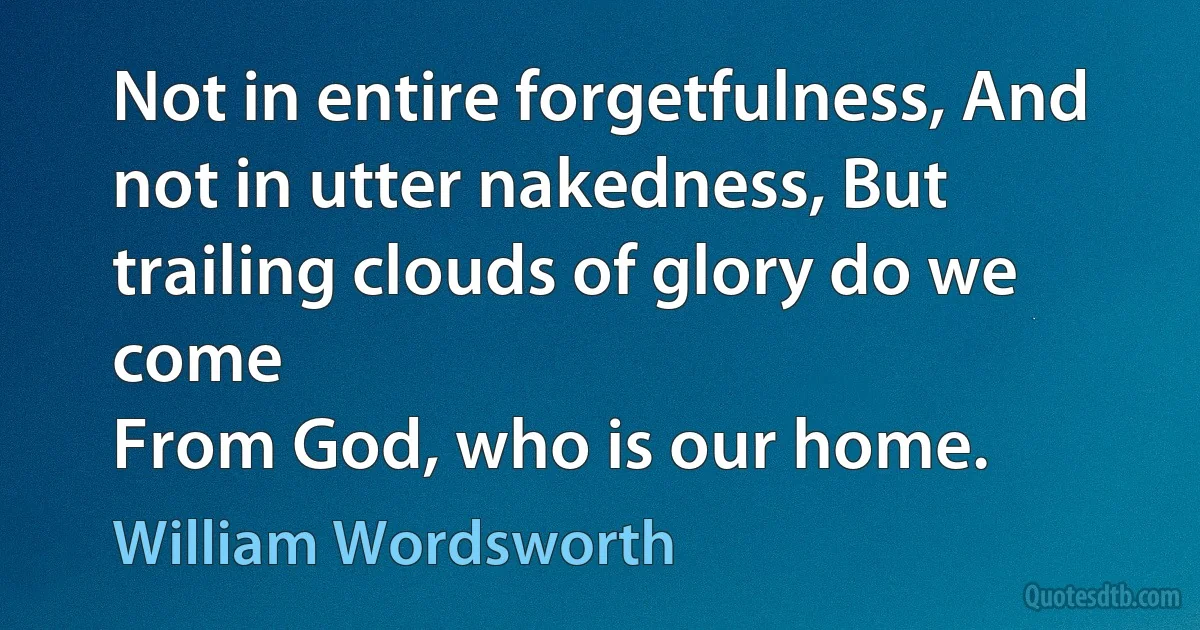 Not in entire forgetfulness, And not in utter nakedness, But trailing clouds of glory do we come
From God, who is our home. (William Wordsworth)