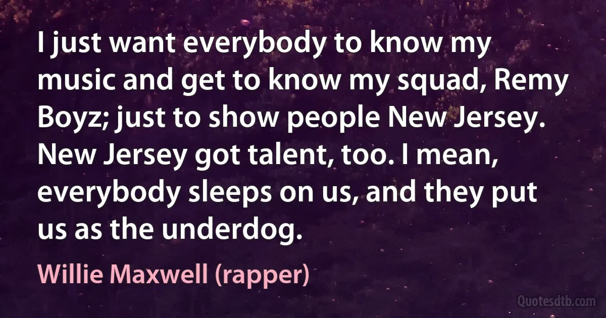 I just want everybody to know my music and get to know my squad, Remy Boyz; just to show people New Jersey. New Jersey got talent, too. I mean, everybody sleeps on us, and they put us as the underdog. (Willie Maxwell (rapper))