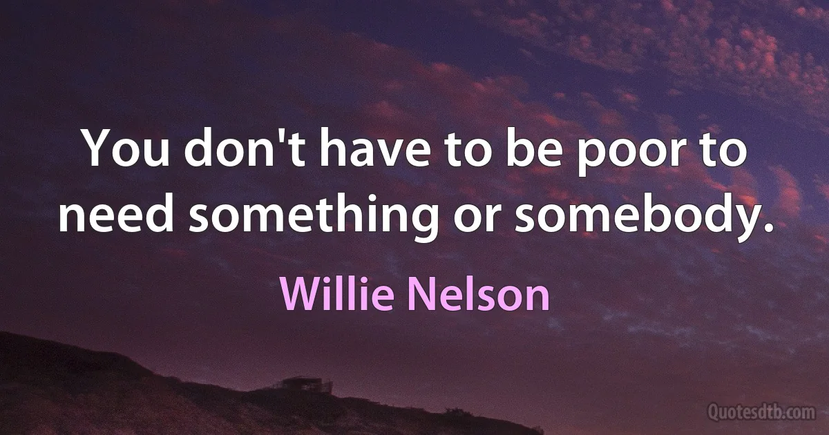 You don't have to be poor to need something or somebody. (Willie Nelson)