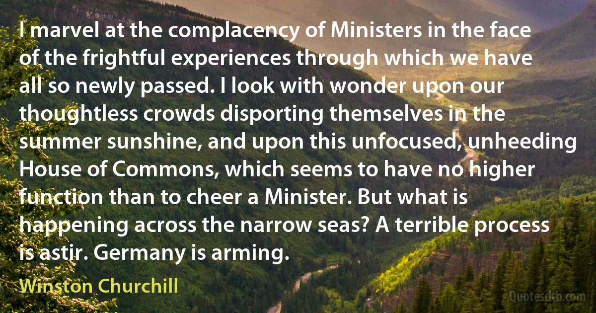 I marvel at the complacency of Ministers in the face of the frightful experiences through which we have all so newly passed. I look with wonder upon our thoughtless crowds disporting themselves in the summer sunshine, and upon this unfocused, unheeding House of Commons, which seems to have no higher function than to cheer a Minister. But what is happening across the narrow seas? A terrible process is astir. Germany is arming. (Winston Churchill)