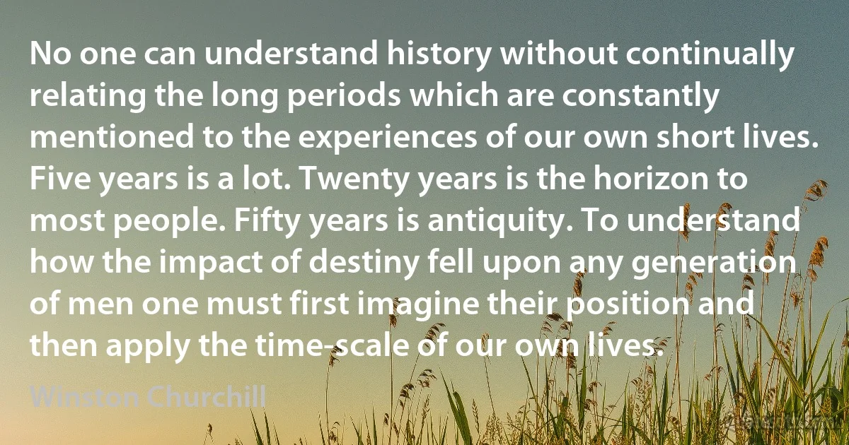 No one can understand history without continually relating the long periods which are constantly mentioned to the experiences of our own short lives. Five years is a lot. Twenty years is the horizon to most people. Fifty years is antiquity. To understand how the impact of destiny fell upon any generation of men one must first imagine their position and then apply the time-scale of our own lives. (Winston Churchill)