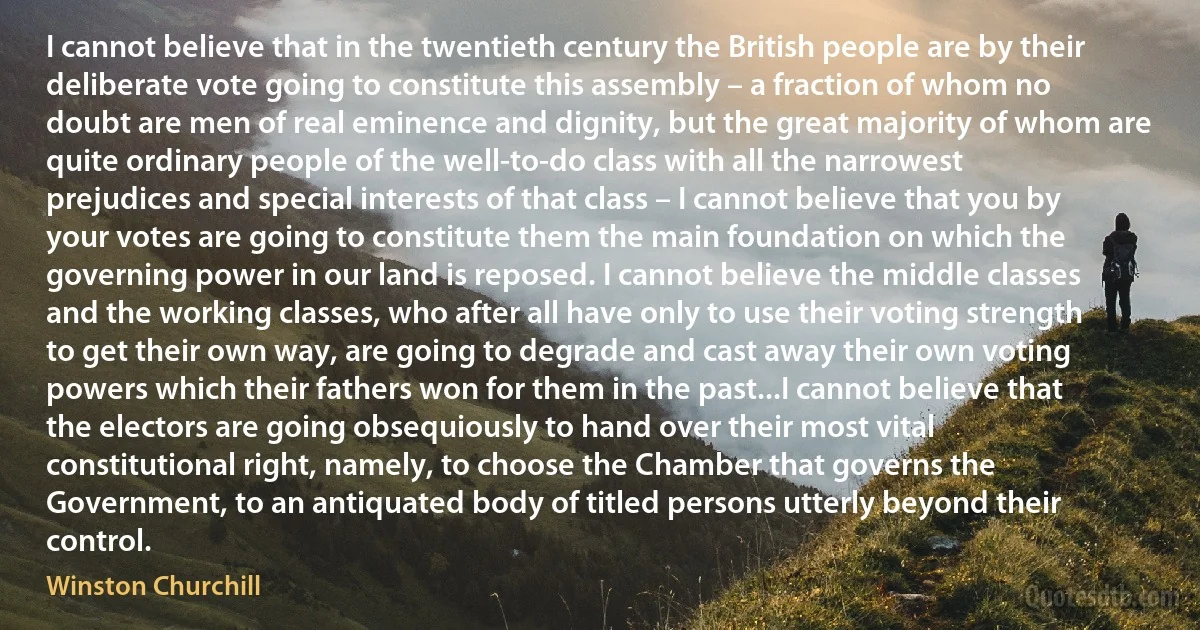 I cannot believe that in the twentieth century the British people are by their deliberate vote going to constitute this assembly – a fraction of whom no doubt are men of real eminence and dignity, but the great majority of whom are quite ordinary people of the well-to-do class with all the narrowest prejudices and special interests of that class – I cannot believe that you by your votes are going to constitute them the main foundation on which the governing power in our land is reposed. I cannot believe the middle classes and the working classes, who after all have only to use their voting strength to get their own way, are going to degrade and cast away their own voting powers which their fathers won for them in the past...I cannot believe that the electors are going obsequiously to hand over their most vital constitutional right, namely, to choose the Chamber that governs the Government, to an antiquated body of titled persons utterly beyond their control. (Winston Churchill)