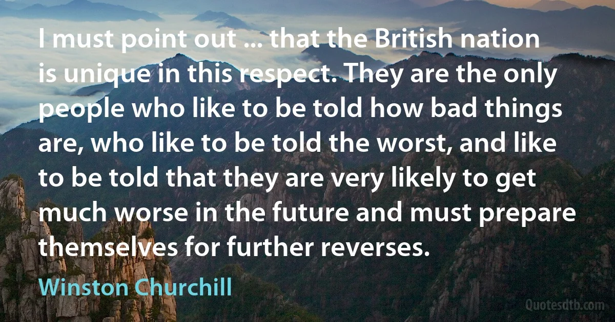 I must point out ... that the British nation is unique in this respect. They are the only people who like to be told how bad things are, who like to be told the worst, and like to be told that they are very likely to get much worse in the future and must prepare themselves for further reverses. (Winston Churchill)