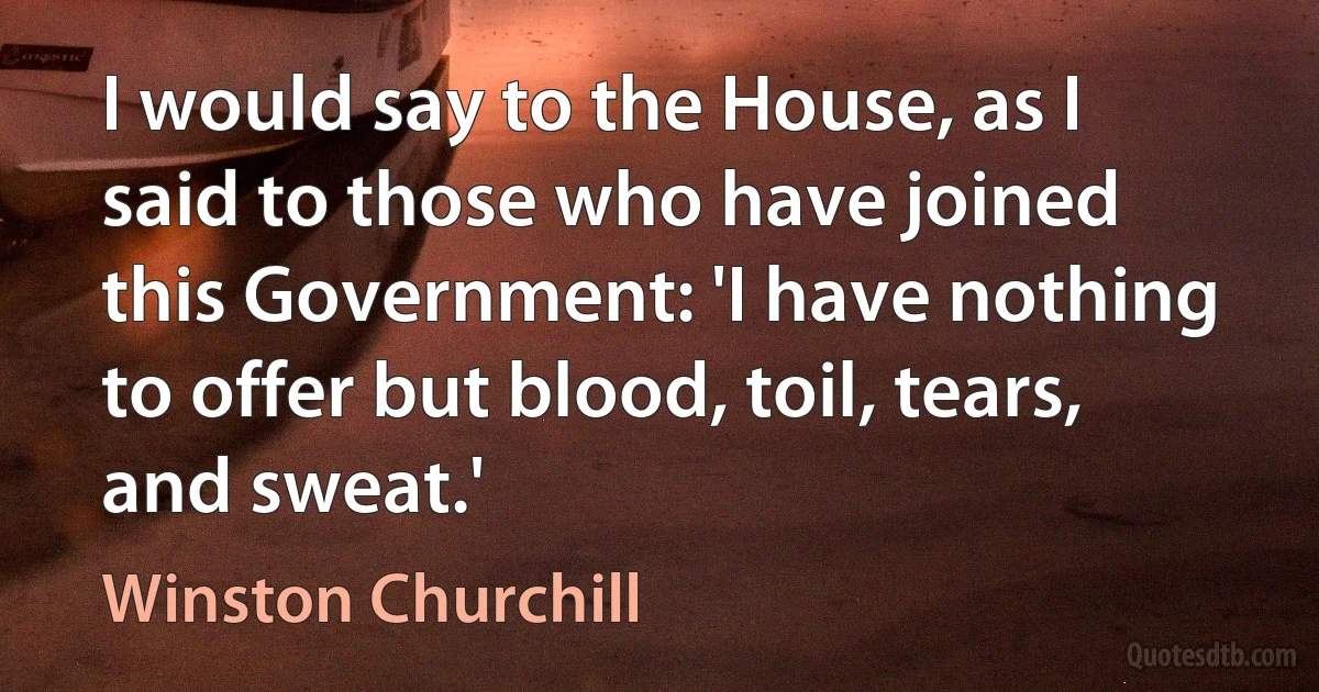 I would say to the House, as I said to those who have joined this Government: 'I have nothing to offer but blood, toil, tears, and sweat.' (Winston Churchill)