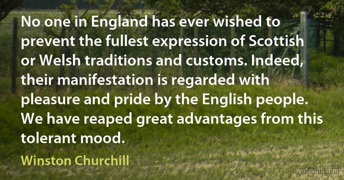 No one in England has ever wished to prevent the fullest expression of Scottish or Welsh traditions and customs. Indeed, their manifestation is regarded with pleasure and pride by the English people. We have reaped great advantages from this tolerant mood. (Winston Churchill)