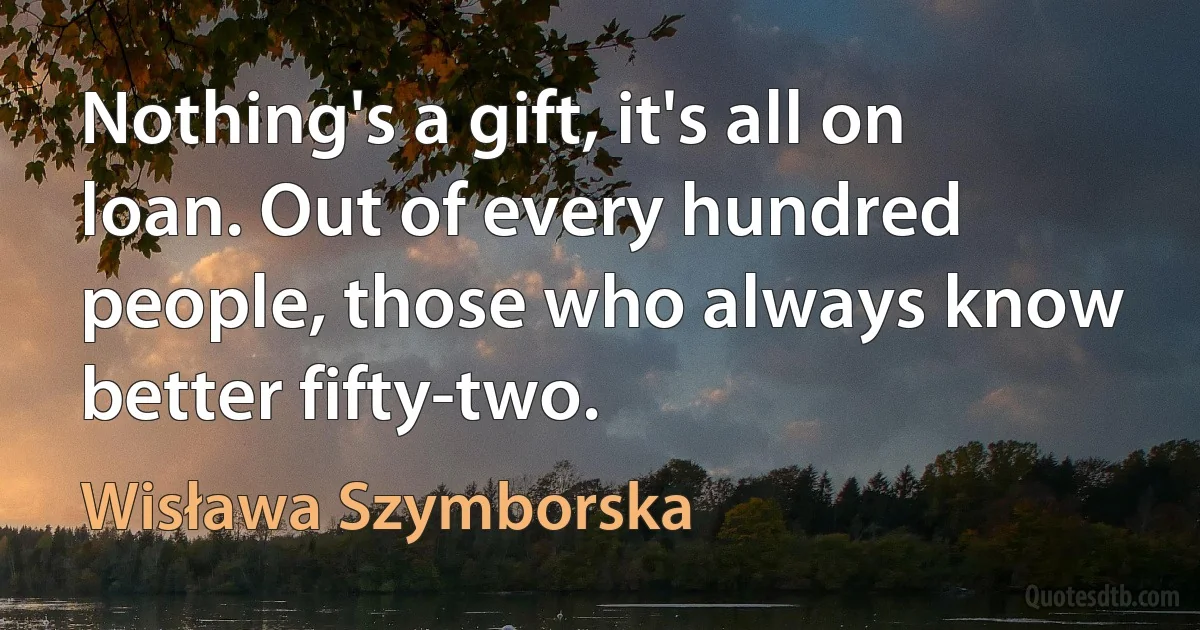 Nothing's a gift, it's all on loan. Out of every hundred people, those who always know better fifty-two. (Wisława Szymborska)